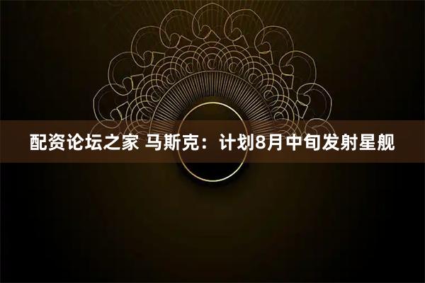 配资论坛之家 马斯克：计划8月中旬发射星舰
