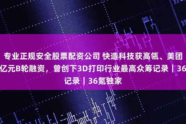 专业正规安全股票配资公司 快造科技获高瓴、美团领投数亿元B轮融资，曾创下3D打印行业最高众筹记录｜36氪独家