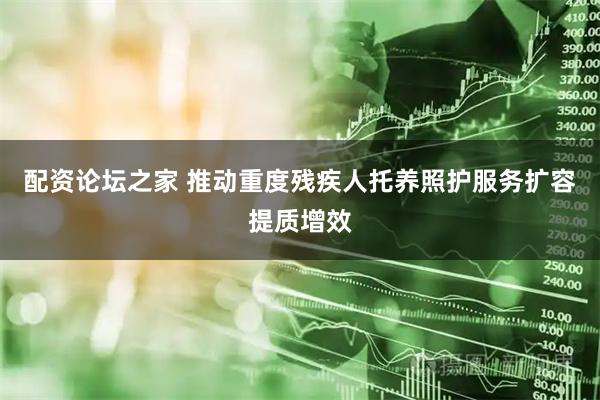 配资论坛之家 推动重度残疾人托养照护服务扩容提质增效