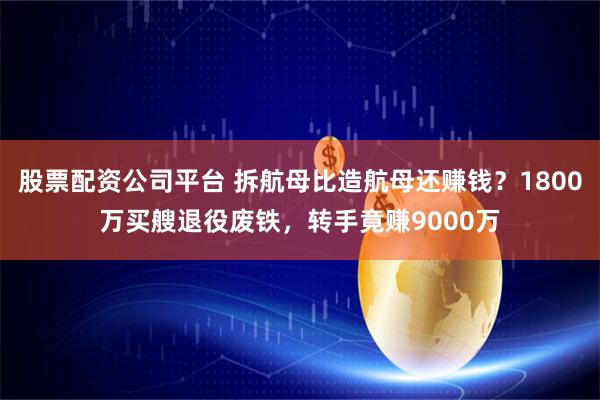 股票配资公司平台 拆航母比造航母还赚钱？1800万买艘退役废铁，转手竟赚9000万