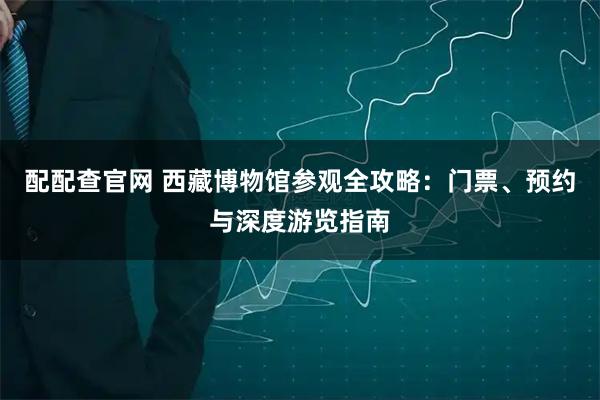 配配查官网 西藏博物馆参观全攻略：门票、预约与深度游览指南
