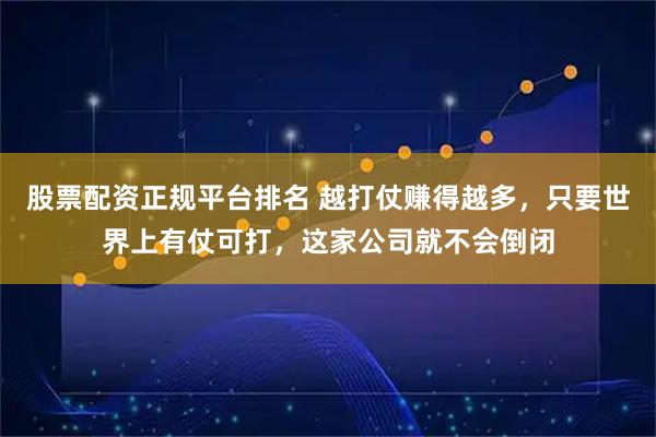 股票配资正规平台排名 越打仗赚得越多，只要世界上有仗可打，这家公司就不会倒闭