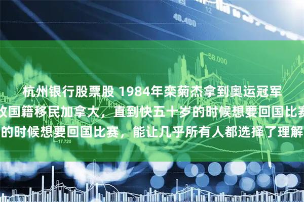 杭州银行股票股 1984年栾菊杰拿到奥运冠军后，转身就宣布退役并改国籍移民加拿大，直到快五十岁的时候想要回国比赛，能让几乎所有人都选择了理解和原谅