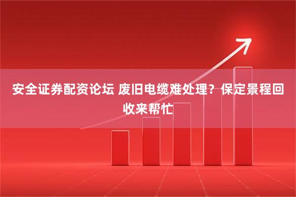 安全证券配资论坛 废旧电缆难处理？保定景程回收来帮忙