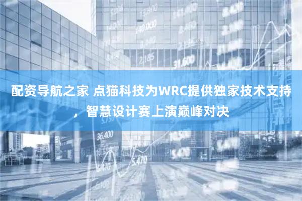 配资导航之家 点猫科技为WRC提供独家技术支持，智慧设计赛上演巅峰对决