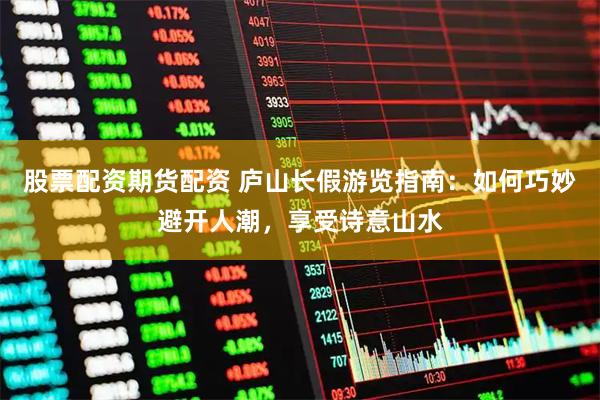 股票配资期货配资 庐山长假游览指南：如何巧妙避开人潮，享受诗意山水