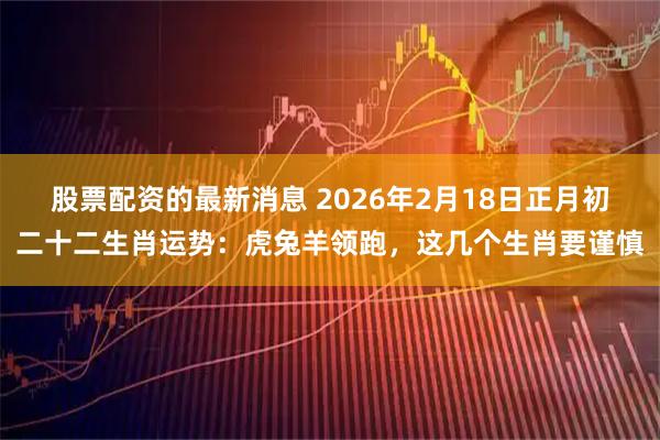 股票配资的最新消息 2026年2月18日正月初二十二生肖运势：虎兔羊领跑，这几个生肖要谨慎