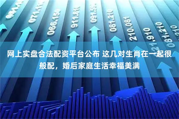 网上实盘合法配资平台公布 这几对生肖在一起很般配，婚后家庭生活幸福美满