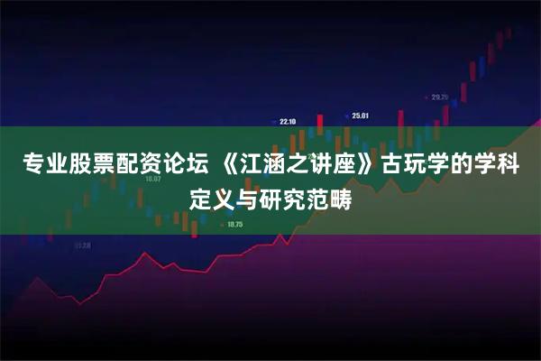 专业股票配资论坛 《江涵之讲座》古玩学的学科定义与研究范畴