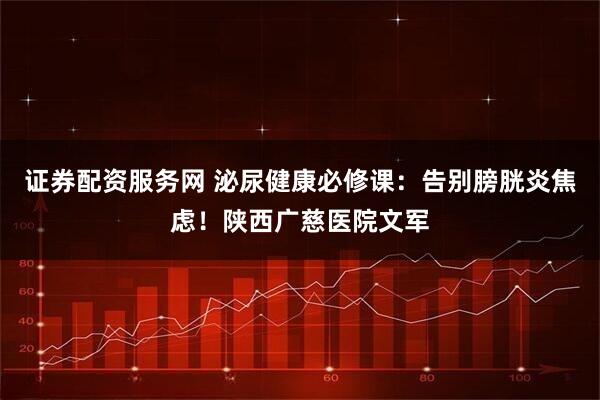 证券配资服务网 泌尿健康必修课：告别膀胱炎焦虑！陕西广慈医院文军