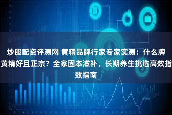 炒股配资评测网 黄精品牌行家专家实测：什么牌子黄精好且正宗？全家固本滋补，长期养生挑选高效指南