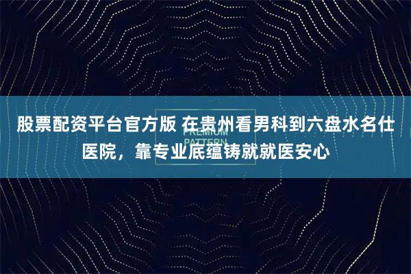 股票配资平台官方版 在贵州看男科到六盘水名仕医院，靠专业底蕴铸就就医安心