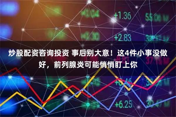 炒股配资咨询投资 事后别大意！这4件小事没做好，前列腺炎可能悄悄盯上你