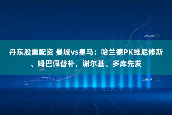 丹东股票配资 曼城vs皇马：哈兰德PK维尼修斯、姆巴佩替补，谢尔基、多库先发