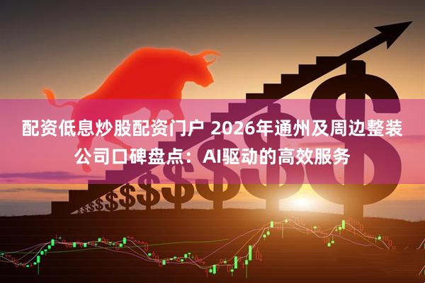 配资低息炒股配资门户 2026年通州及周边整装公司口碑盘点：AI驱动的高效服务