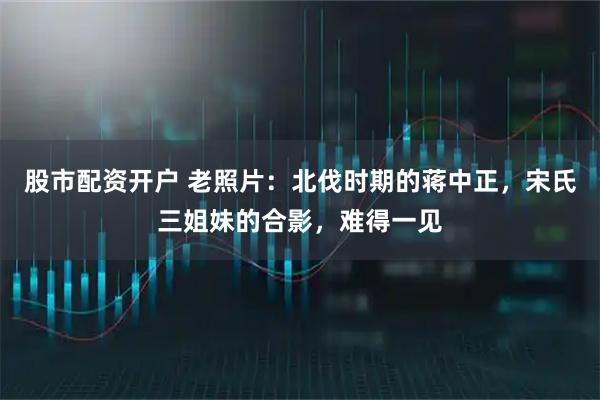 股市配资开户 老照片：北伐时期的蒋中正，宋氏三姐妹的合影，难得一见