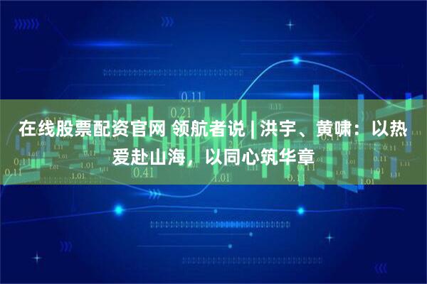 在线股票配资官网 领航者说 | 洪宇、黄啸：以热爱赴山海，以同心筑华章